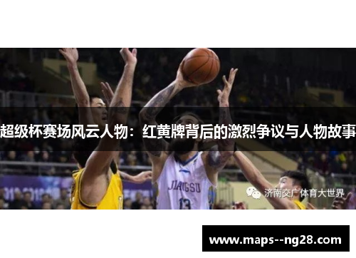 超级杯赛场风云人物：红黄牌背后的激烈争议与人物故事