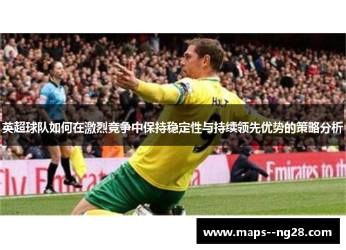 英超球队如何在激烈竞争中保持稳定性与持续领先优势的策略分析