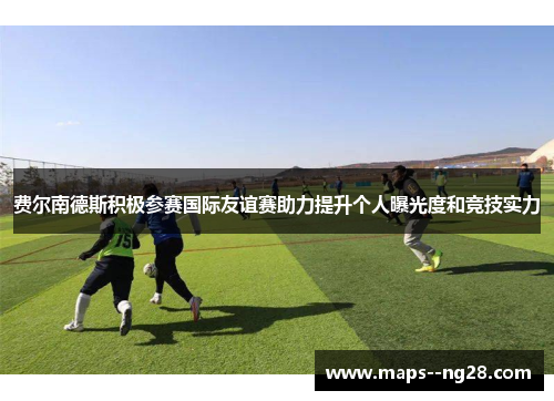 费尔南德斯积极参赛国际友谊赛助力提升个人曝光度和竞技实力