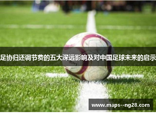 足协归还调节费的五大深远影响及对中国足球未来的启示