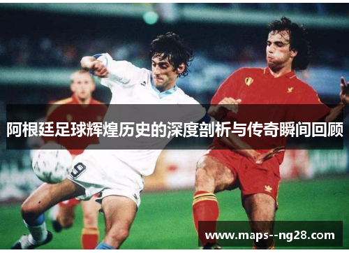 阿根廷足球辉煌历史的深度剖析与传奇瞬间回顾