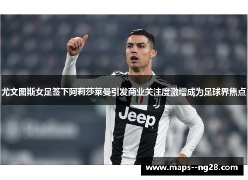 尤文图斯女足签下阿莉莎莱曼引发商业关注度激增成为足球界焦点